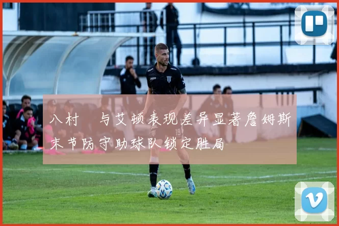 八村塁与艾顿表现差异显著詹姆斯末节防守助球队锁定胜局