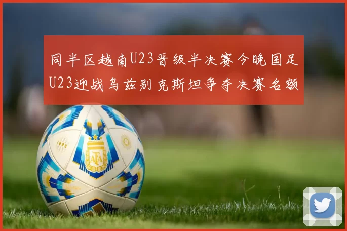 同半区越南U23晋级半决赛今晚国足U23迎战乌兹别克斯坦争夺决赛名额