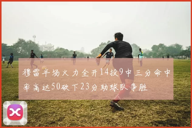 穆雷半场火力全开14投9中三分命中率高达50砍下23分助球队争胜