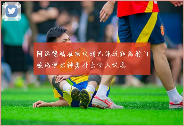 阿诺德精准助攻姆巴佩近距离射门被诺伊尔神勇扑出令人叹息