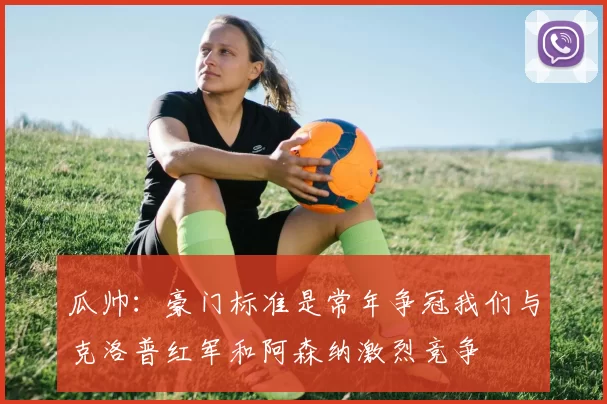 瓜帅：豪门标准是常年争冠我们与克洛普红军和阿森纳激烈竞争