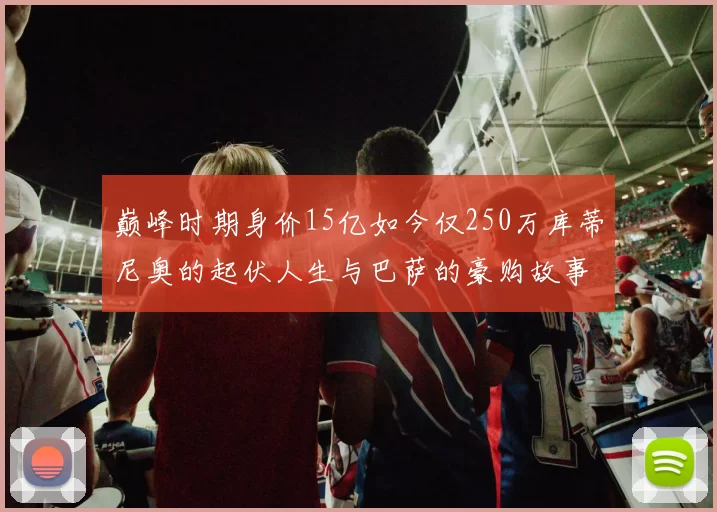 巅峰时期身价15亿如今仅250万库蒂尼奥的起伏人生与巴萨的豪购故事