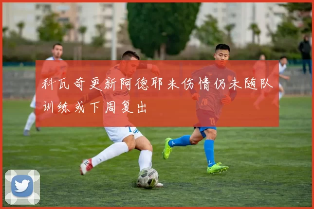 科瓦奇更新阿德耶米伤情仍未随队训练或下周复出