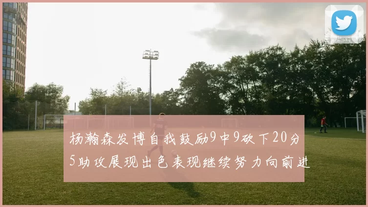 杨瀚森发博自我鼓励9中9砍下20分5助攻展现出色表现继续努力向前进
