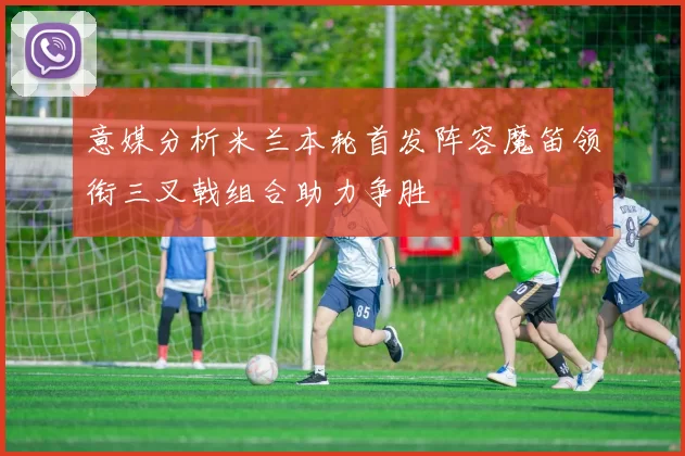 意媒分析米兰本轮首发阵容魔笛领衔三叉戟组合助力争胜