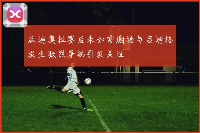瓜迪奥拉赛后未如常谢场与吕迪格发生激烈争执引发关注